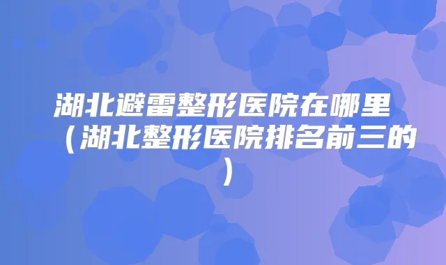 湖北避雷整形医院在哪里（湖北整形医院排名前三的）