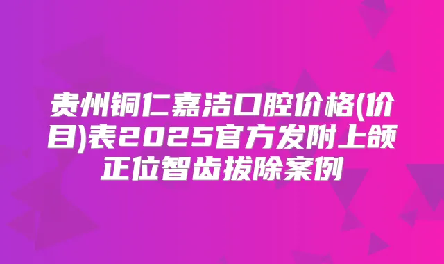 贵州铜仁嘉洁口腔价格(价目)表2025官方发附上颌正位智齿拔除案例