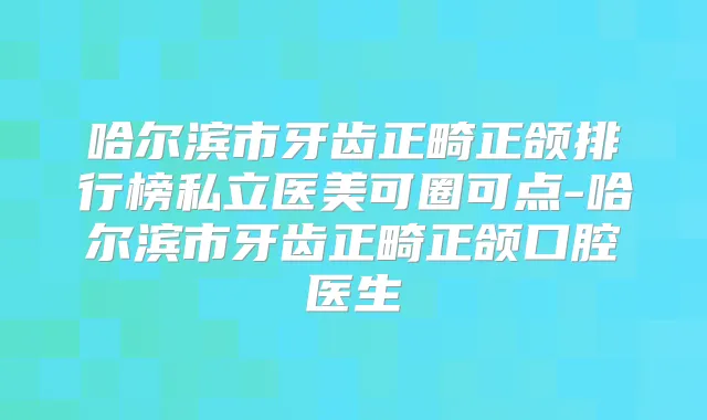 哈尔滨市牙齿正畸正颌排行榜私立医美可圈可点-哈尔滨市牙齿正畸正颌口腔医生