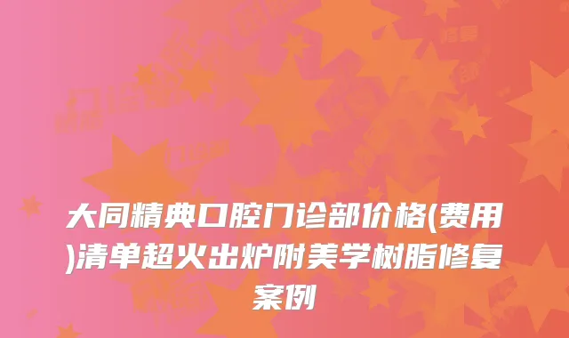 大同精典口腔门诊部价格(费用)清单超火出炉附美学树脂修复案例