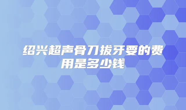 绍兴超声骨刀拔牙要的费用是多少钱
