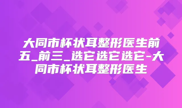 大同市杯状耳整形医生前五_前三_选它选它选它-大同市杯状耳整形医生