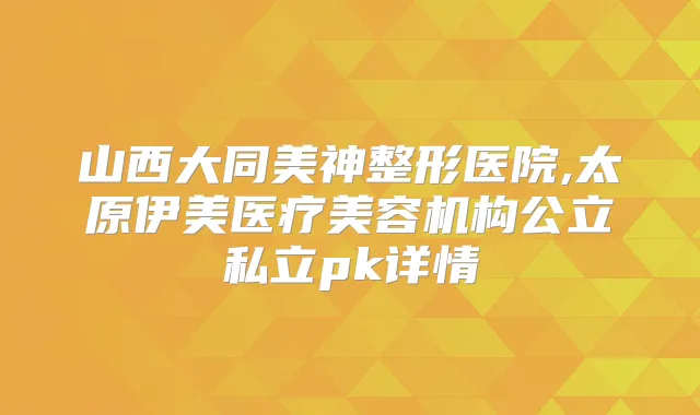 山西大同美神整形医院,太原伊美医疗美容机构公立私立pk详情