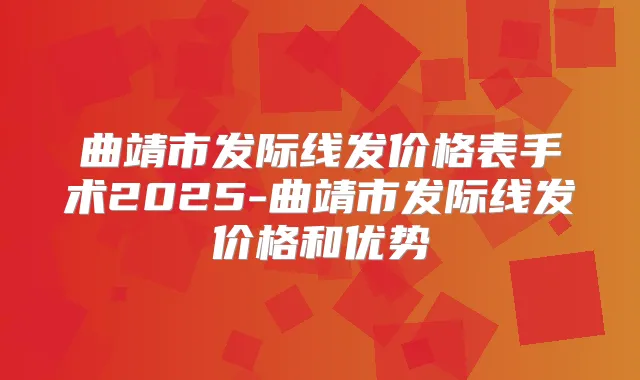 曲靖市发际线发价格表手术2025-曲靖市发际线发价格和优势