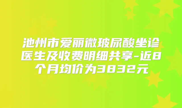 池州市爱丽微玻尿酸坐诊医生及收费明细共享-近8个月均价为3832元