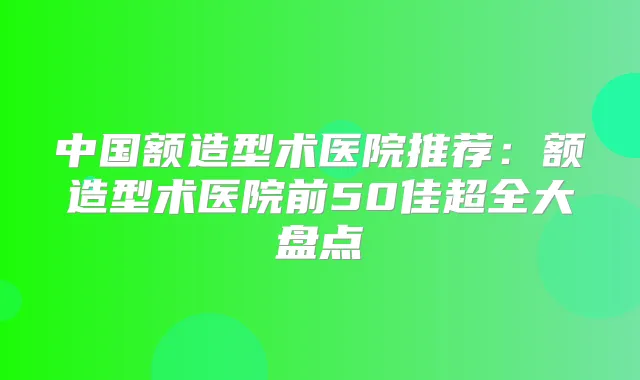 中国额造型术医院推荐：额造型术医院前50佳超全大盘点