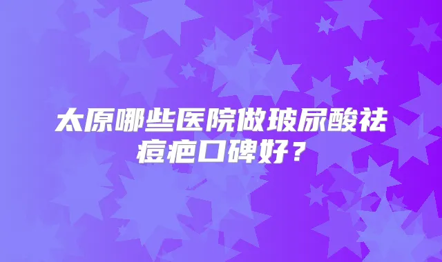 太原哪些医院做玻尿酸祛痘疤口碑好?