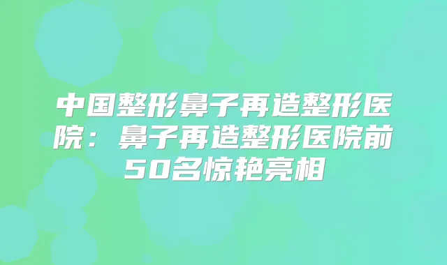 中国整形鼻子再造整形医院：鼻子再造整形医院前50名惊艳亮相