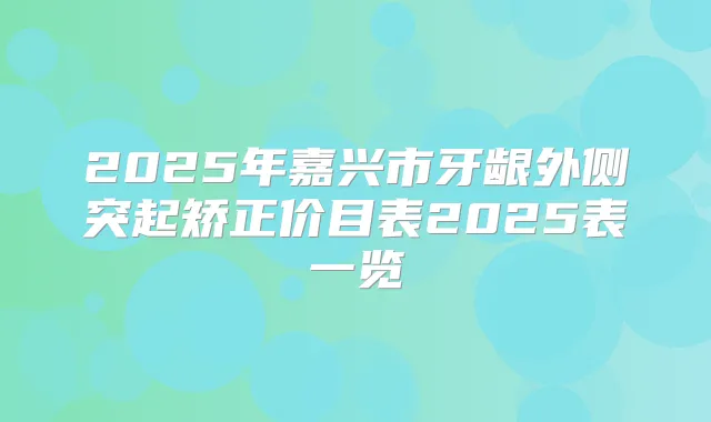 2025年嘉兴市牙龈外侧突起矫正价目表2025表一览