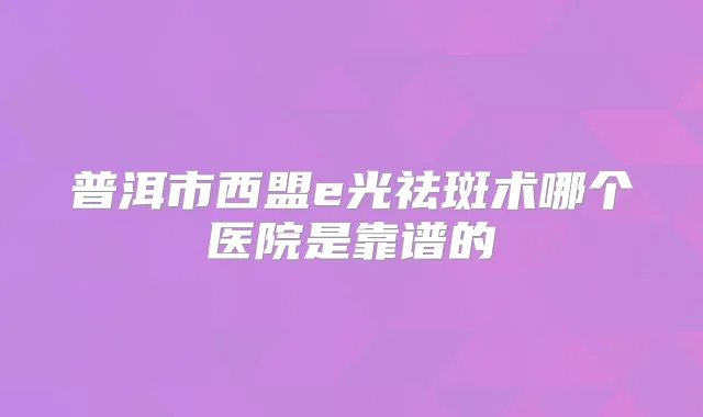 普洱市西盟e光祛斑术哪个医院是靠谱的