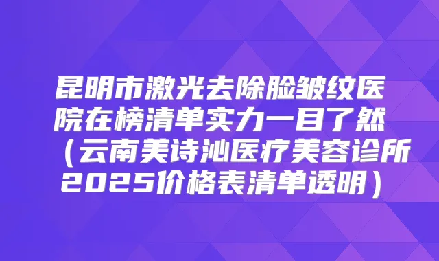 昆明市激光去除脸皱纹医院在榜清单实力一目了然（云南美诗沁医疗美容诊所2025价格表清单透明）