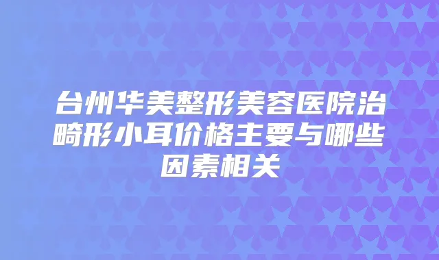 台州华美整形美容医院治畸形小耳价格主要与哪些因素相关