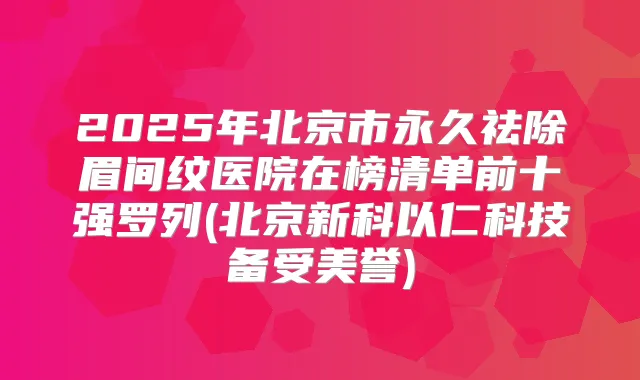 2025年北京市永久祛除眉间纹医院在榜清单前十强罗列(北京新科以仁科技备受美誉)