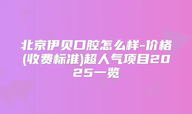 北京伊贝口腔怎么样-价格(收费标准)超人气项目2025一览