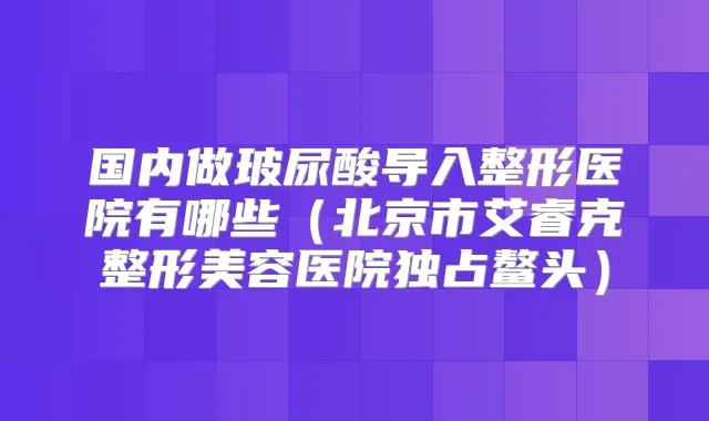 国内做玻尿酸导入整形医院有哪些（北京市艾睿克整形美容医院独占鳌头）