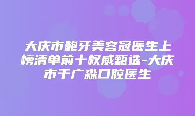 大庆市龅牙美容冠医生上榜清单前十甄选-大庆市于广淼口腔医生