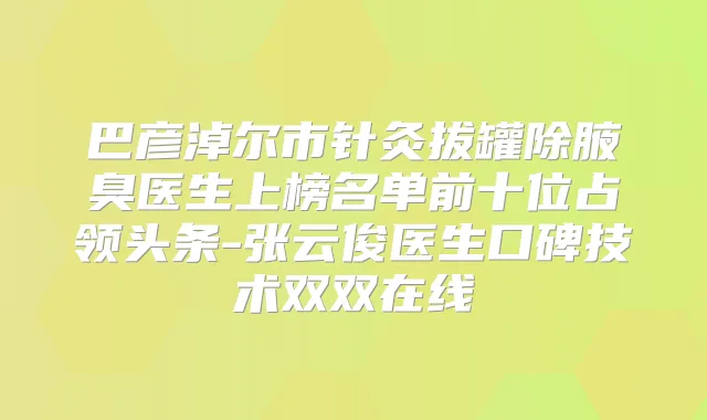 巴彦淖尔市针灸拔罐除腋臭医生上榜名单前十位占领头条-张云俊医生口碑技术双双在线