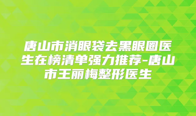 唐山市消眼袋去黑眼圈医生在榜清单强力推荐-唐山市王丽梅整形医生