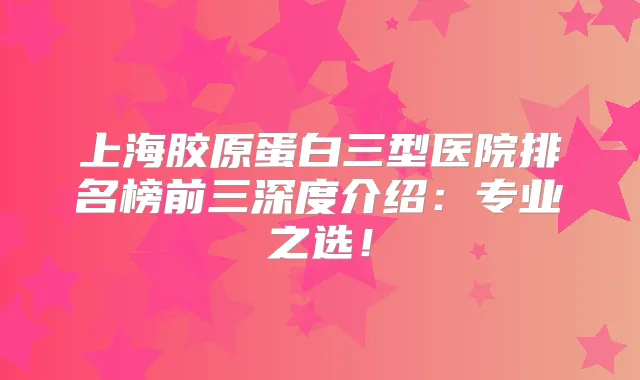 上海胶原蛋白三型医院排名榜前三深度介绍：专业之选！