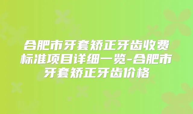 合肥市牙套矫正牙齿收费标准项目详细一览-合肥市牙套矫正牙齿价格