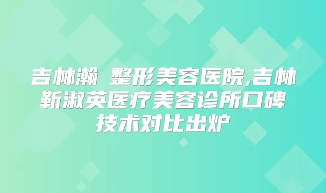 吉林瀚媄整形美容医院,吉林靳淑英医疗美容诊所口碑技术对比出炉