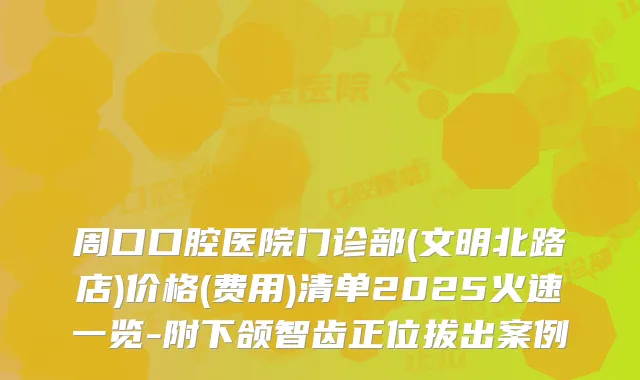 周口口腔医院门诊部(文明北路店)价格(费用)清单2025火速一览-附下颌智齿正位拔出案例