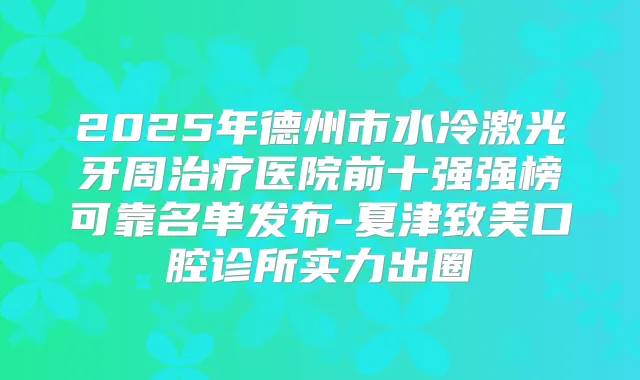 2025年德州市水冷激光牙周医院前十强强榜可靠名单发布-夏津致美口腔诊所实力出圈