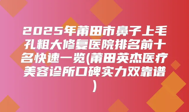 2025年莆田市鼻子上毛孔粗大修复医院排名前十名快速一览(莆田英杰医疗美容诊所口碑实力双靠谱)