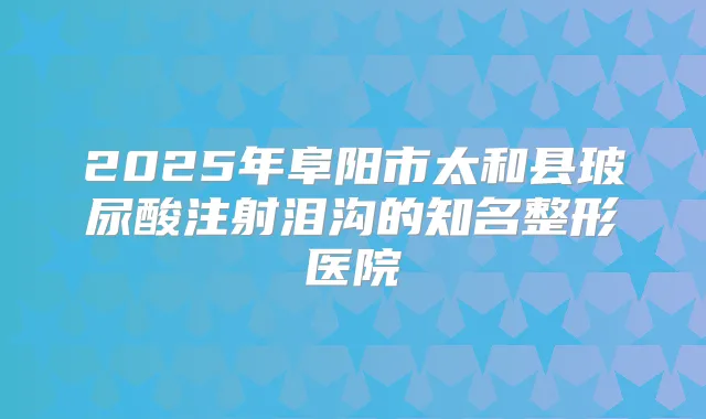 2025年阜阳市太和县玻尿酸注射泪沟的知名整形医院