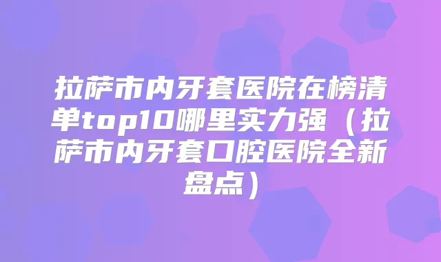 拉萨市内牙套医院在榜清单top10哪里实力强(拉萨市内牙套口腔医院全新盘点)