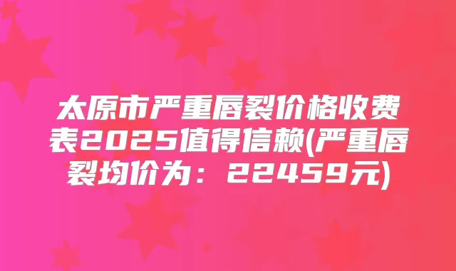 太原市严重唇裂价格收费表2025值得信赖(严重唇裂均价为：22459元)