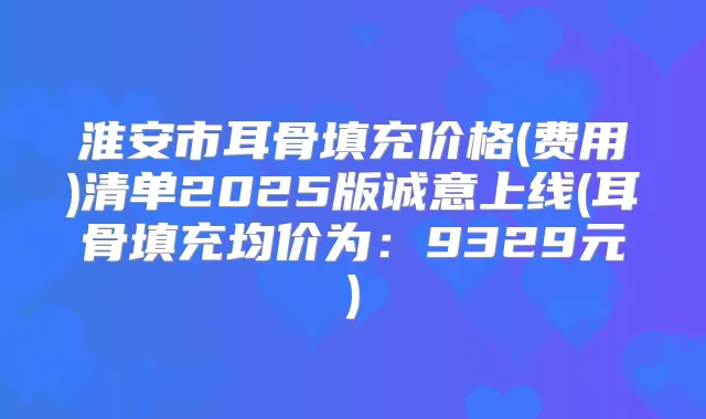 淮安市耳骨填充价格(费用)清单2025版诚意上线(耳骨填充均价为：9329元)