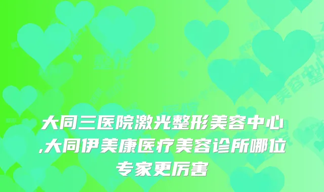 大同三医院激光整形美容中心,大同伊美康医疗美容诊所哪位专家更厉害