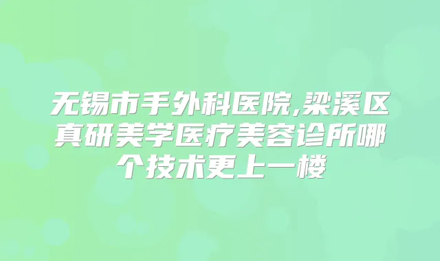 无锡市手外科医院,梁溪区真研美学医疗美容诊所哪个技术更上一楼