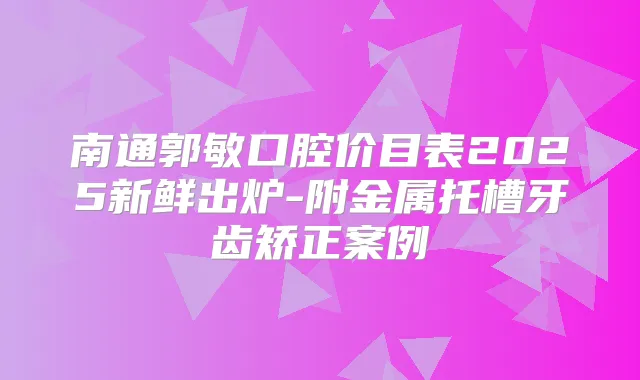南通郭敏口腔价目表2025新鲜出炉-附金属托槽牙齿矫正案例