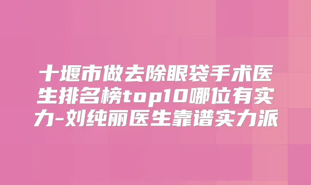十堰市做去除眼袋手术医生排名榜top10哪位有实力-刘纯丽医生靠谱实力派