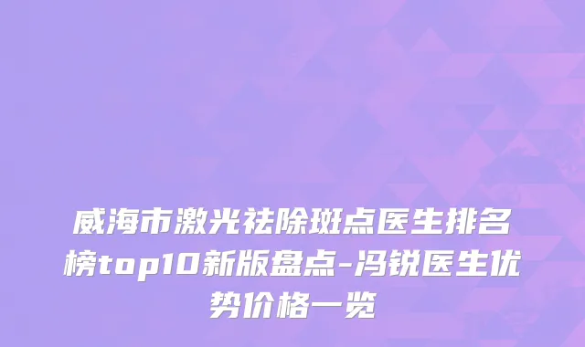 威海市激光祛除斑点医生排名榜top10新版盘点-冯锐医生优势价格一览