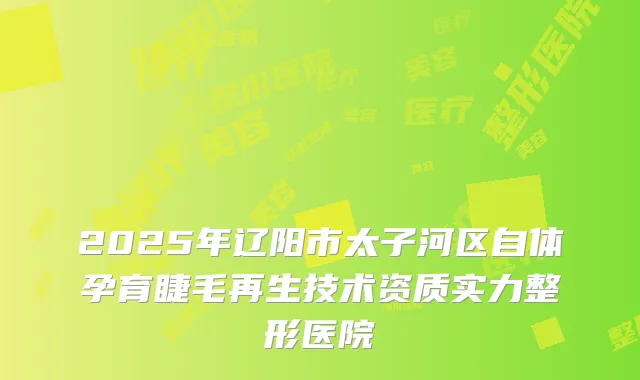 2025年辽阳市太子河区自体孕育睫毛再生技术资质实力整形医院