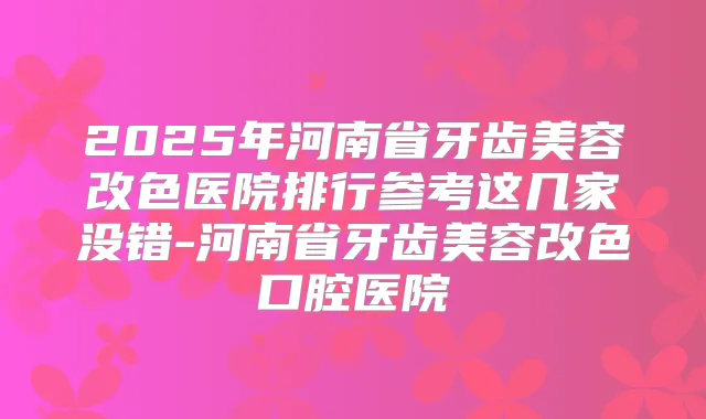 2025年河南省牙齿美容改色医院排行参考这几家没错-河南省牙齿美容改色口腔医院