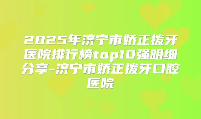 2025年济宁市娇正拨牙医院排行榜top10强明细分享-济宁市娇正拨牙口腔医院