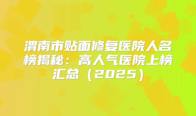 渭南市贴面修复医院人名榜揭秘：高人气医院上榜汇总（2025）