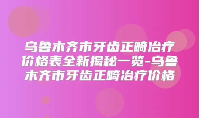 乌鲁木齐市牙齿正畸冶疗价格表全新揭秘一览-乌鲁木齐市牙齿正畸冶疗价格