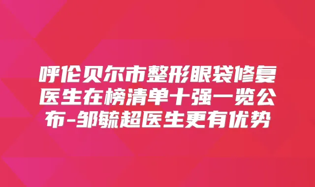 呼伦贝尔市整形眼袋修复医生在榜清单十强一览公布-邹毓超医生更有优势