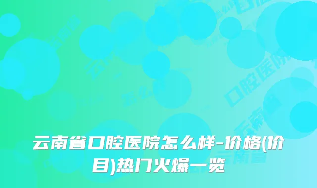 云南省口腔医院怎么样-价格(价目)热门火爆一览