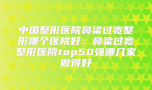 中国整形医院鼻梁过宽整形哪个医院好:鼻梁过宽整形医院top50强哪几家做得好