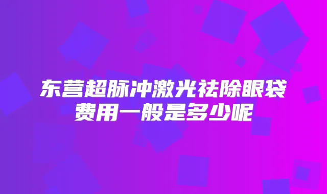 东营超脉冲激光祛除眼袋费用一般是多少呢