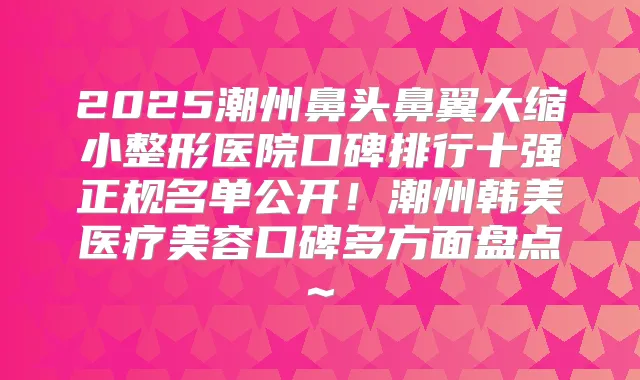 2025潮州鼻头鼻翼大缩小整形医院口碑排行十强正规名单公开!潮州韩美医疗美容口碑多方面盘点~