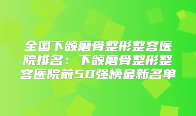 全国下颌磨骨整形整容医院排名:下颌磨骨整形整容医院前50强榜新名单