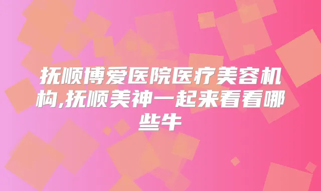抚顺博爱医院医疗美容机构,抚顺美神一起来看看哪些牛