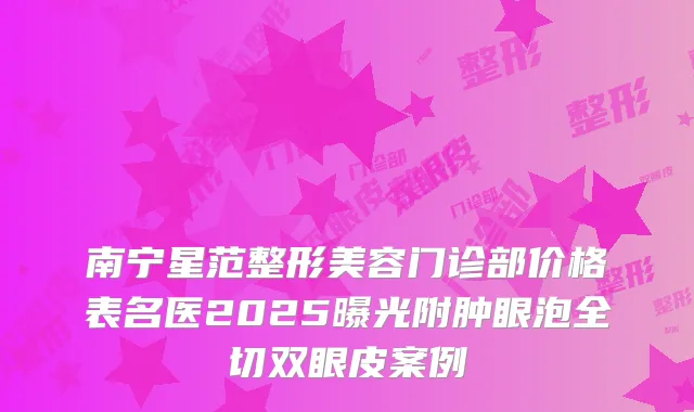 南宁星范整形美容门诊部价格表名医2025曝光附肿眼泡全切双眼皮案例